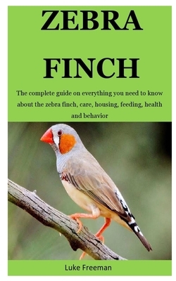 Zebra Finch: The complete guide on everything you need to know about the zebra finch, care, housing, feeding, health and behavior by Luke Freeman