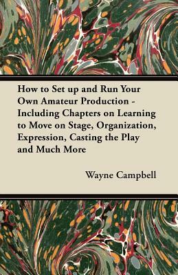 How to Set up and Run Your Own Amateur Production - Including Chapters on Learning to Move on Stage, Organization, Expression, Casting the Play and Mu by Wayne Campbell
