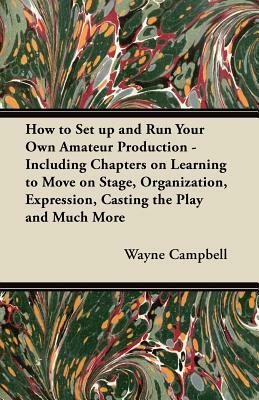 How to Set up and Run Your Own Amateur Production - Including Chapters on Learning to Move on Stage, Organization, Expression, Casting the Play and Mu by Wayne Campbell