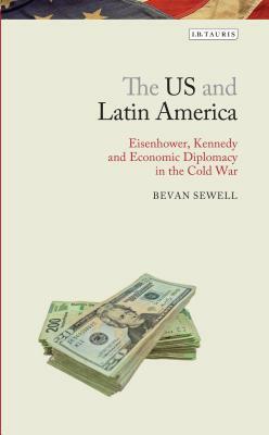 The Us and Latin America: Eisenhower, Kennedy and Economic Diplomacy in the Cold War by Bevan Sewell