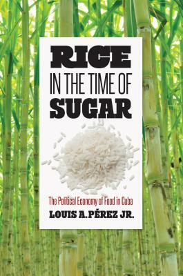 Rice in the Time of Sugar: The Political Economy of Food in Cuba by Louis A. Pérez