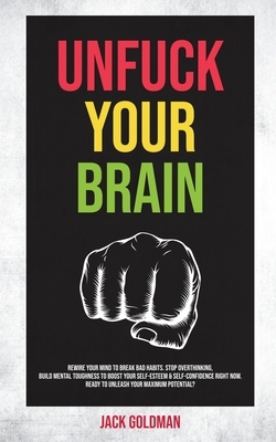 Unfuck Your Brain: Rewire Your Mind to Break Bad Habits. Stop Overthinking, Build Mental Toughness to Boost your Self-Esteem & Self-Confi by Jack Goldman