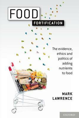 Food Fortification: The Evidence, Ethics, and Politics of Adding Nutrients to Food by Mark Lawrence