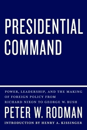 Presidential Command: Power, Leadership, and the Making of Foreign Policy from Richard Nixon to George W. Bush by Peter W. Rodman