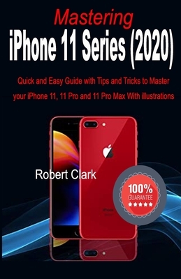 Mastering iPhone 11 Series (2020): Quick and Easy Guide with Tips and Tricks to Master your iPhone 11, 11 Pro and 11 Pro Max With illustrations by Robert Clark