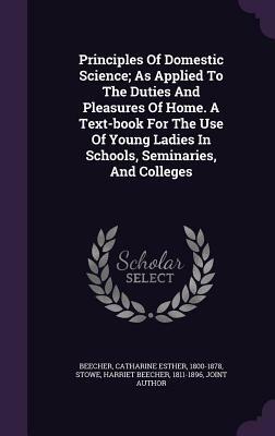 Principles of Domestic Science; As Applied to the Duties and Pleasures of Home by Catharine Esther Beecher, Harriet Beecher Stowe