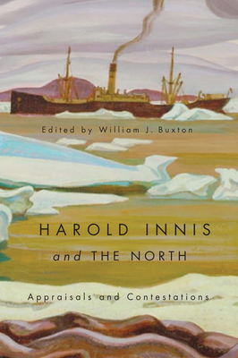 Harold Innis and the North: Appraisals and Contestations by William J. Buxton