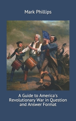 A Guide to America's Revolutionary War in Question and Answer Format by Mark Phillips