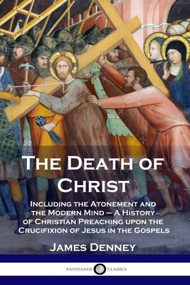 The Death of Christ: Including the Atonement and the Modern Mind - A History of Christian Preaching upon the Crucifixion of Jesus in the Go by James Denney