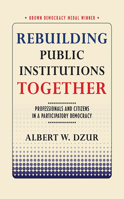 Rebuilding Public Institutions Together: Professionals and Citizens in a Participatory Democracy by Albert W. Dzur