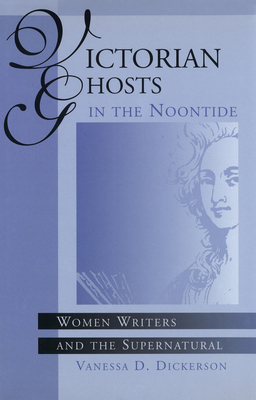 Victorian Ghosts in the Noontide, Volume 1: Women Writers and the Supernatural by Vanessa D. Dickerson