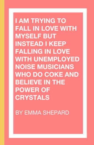 I Am Trying To Fall In Love With Myself But Instead I Keep Falling In Love With Unemployed Noise Musicians Who Do Coke and Believe in the Power of Crystals by Emma Shepard