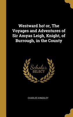 Westward Ho! Or, the Voyages and Adventures of Sir Amyas Leigh, Knight, of Burrough, in the County by Charles Kingsley