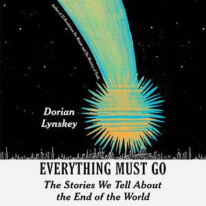 Everything Must Go: The Stories We Tell About the End of the World by Dorian Lynskey