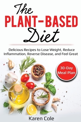 The Plant Based Diet: Delicious Recipes to Lose Weight, Reduce Inflammation, Reverse Disease, and Feel Great by Karen Cole