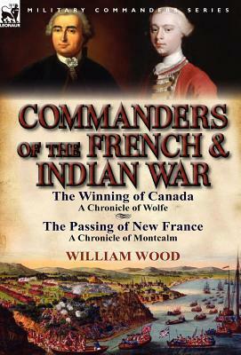 Commanders of the French & Indian War: The Winning of Canada: a Chronicle of Wolfe & The Passing of New France: a Chronicle of Montcalm by William Charles Henry Wood