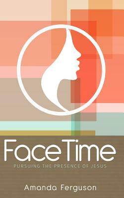 FaceTime: Pursuing the Presence of Jesus by Amanda Ferguson