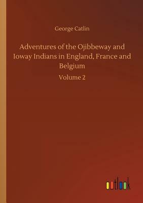 Adventures of the Ojibbeway and Ioway Indians in England, France and Belgium by George Catlin