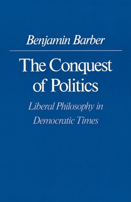 The Conquest of Politics: Liberal Philosophy in Democratic Times by Benjamin R. Barber