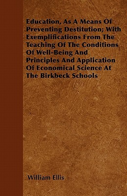Education, As A Means Of Preventing Destitution; With Exemplifications From The Teaching Of The Conditions Of Well-Being And Principles And Applicatio by William Ellis