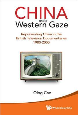 China Under Western Gaze: Representing China in the British Television Documentaries 1980-2000 by Qing Cao