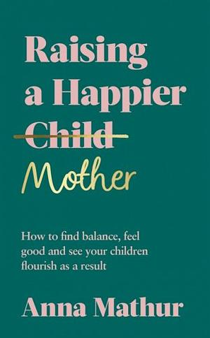 Raising A Happier Mother: How to Find Balance, Feel Good and See Your Children Flourish as a Result. by Anna Mathur