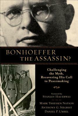 Bonhoeffer the Assassin?: Challenging the Myth, Recovering His Call to Peacemaking by Mark Thiessen Nation, Daniel P. Umbel, Anthony G. Siegrist