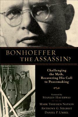 Bonhoeffer the Assassin?: Challenging the Myth, Recovering His Call to Peacemaking by Daniel P. Umbel, Anthony G. Siegrist, Mark Thiessen Nation