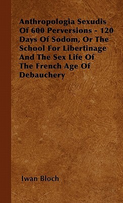 Anthropologia Sexudis Of 600 Perversions - 120 Days Of Sodom, Or The School For Libertinage And The Sex Life Of The French Age Of Debauchery by Iwan Bloch