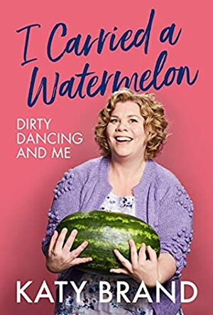 I Carried a Watermelon: Dirty Dancing and Me by Katy Brand