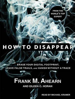 How to Disappear: Erase Your Digital Footprint, Leave False Trails, and Vanish Without a Trace by Eileen C. Horan, Frank M. Ahearn