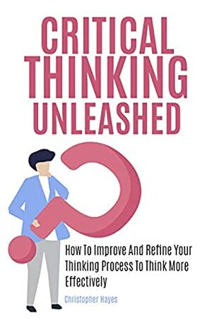 Critical Thinking Unleashed: How To Improve And Refine Your Thinking Process To Think More Effectively by Christopher Hayes