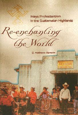 Re-Enchanting the World: Maya Protestantism in the Guatemalan Highlands by C. Mathews Samson