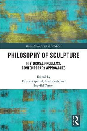 Philosophy of Sculpture: Historical Problems, Contemporary Approaches by Kristin Gjesdal, Ingvild Torsen, Fred Rush