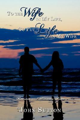 To the Wife in My Life, to Put Life in My Wife: Romantic and Humorous Poems by John Sutton