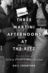 Three-Martini Afternoons at the Ritz: The Rebellion of Sylvia Plath and Anne Sexton by Gail Crowther