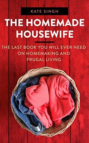 The Homemade Housewife: The last book you will ever need on homemaking and frugal living by Kate Singh