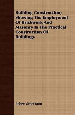 Building Construction; Showing the Employment of Brickwork and Masonry in the Practical Construction of Buildings by Robert Scott Burn