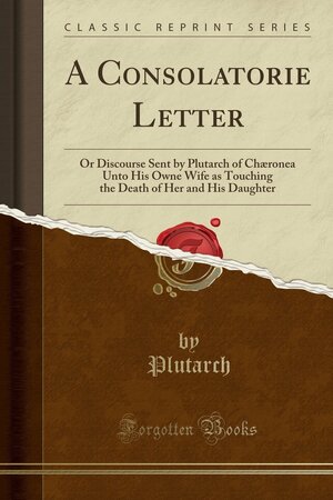 A Consolatorie Letter or Discourse Sent by Plutarch of Chaeronea unto His Owne Wife as Touching the Death of Her and His Daughter by Plutarch