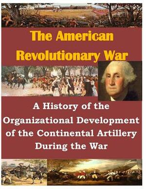 A History of the Organizational Development of the Continental Artillery During the War by U. S. Army Command and General Staff Col