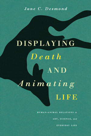 Displaying Death and Animating Life: Human-Animal Relations in Art, Science, and Everyday Life by Jane C. Desmond