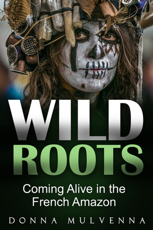 WILD ROOTS: Coming Alive in the French Amazon by Donna Mulvenna