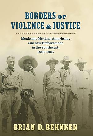 Borders of Violence and Justice: Mexicans, Mexican Americans, and Law Enforcement in the Southwest, 1835-1935 by Brian D. Behnken