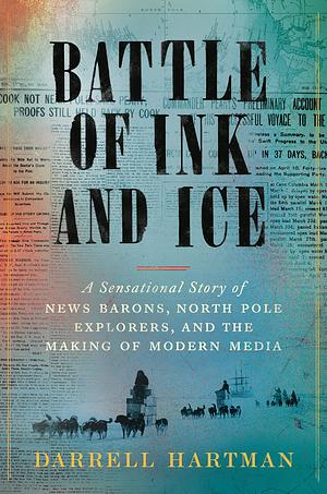 Battle of Ink and Ice: A Sensational Story of News Barons, North Pole Explorers, and the Making of Modern Media by Darrell Hartman