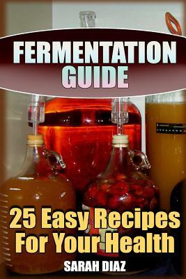 Fermentation Guide: 25 Easy Recipes For Your Health: (Fermented Food, Homemade Fermentation) by Sarah Diaz