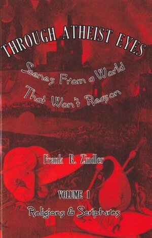 Through Atheist Eyes: Scenes From a World That Won't Reason. Volume I: Religions & Scriptures by Frank R. Zindler