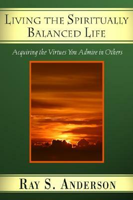 Living the Spiritually Balanced Life: Acquiring the Virtues You Admire in Others by Ray S. Anderson