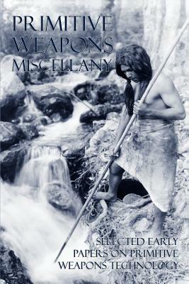 Primitive Weapons Miscellany: Selected Early Papers on Primitive Weapons Technology by Frank G. Speck, Otis T. Mason, Philip Ainsworth Means