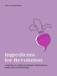 Ingredients for Revolution: A History of American Feminist Restaurants, Cafes, and Coffeehouses by Alex D. Ketchum