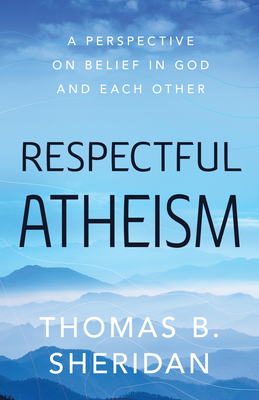 Respectful Atheism: A Perspective on Belief in God and Each Other by Thomas B. Sheridan